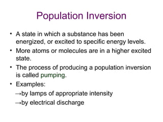 Population Inversion
• A state in which a substance has been
energized, or excited to specific energy levels.
• More atoms or molecules are in a higher excited
state.
• The process of producing a population inversion
is called pumping.
• Examples:
→by lamps of appropriate intensity
→by electrical discharge
 