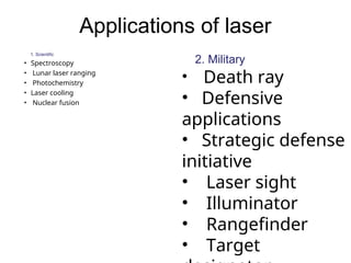 Applications of laser
1. Scientific
• Spectroscopy
• Lunar laser ranging
• Photochemistry
• Laser cooling
• Nuclear fusion
2. Military
• Death ray
• Defensive
applications
• Strategic defense
initiative
• Laser sight
• Illuminator
• Rangefinder
• Target
 
