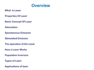 What Is Laser
Properties Of Laser
Basic Concept Of Laser
Absorption
Spontaneous Emission
Stimulated Emission
The operation of the Laser
How a Laser Works
Population Inversion
Types of Laser
Applications of laser
Overview
 