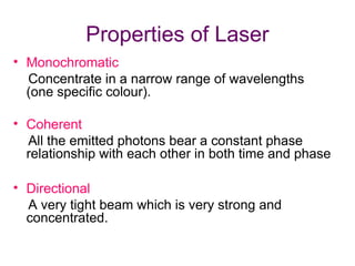 Properties of Laser
• Monochromatic
Concentrate in a narrow range of wavelengths
(one specific colour).
• Coherent
All the emitted photons bear a constant phase
relationship with each other in both time and phase
• Directional
A very tight beam which is very strong and
concentrated.
 