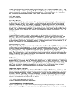 11 Laser Output Continuous Output (CW) Pulsed Output (P) watt (W) - Unit of power or radiant flux (1 watt = 1 joule
per second). Joule (J) - A unit of energy Energy (Q) The capacity for doing work. Energy content is commonly used to
characterize the output from pulsed lasers and is generally expressed in Joules (J). Irradiance (E) - Power per unit
area, expressed in watts per square centimeter. Energy (Watts) Time Energy (Joules) Time

Part 2: Laser Hazards:
12 Part 2: Laser Hazards

Types of Laser Hazards:
13 Types of Laser Hazards Eye : Acute exposure of the eye to lasers of certain wavelengths and power can cause
corneal or retinal burns (or both). Chronic exposure to excessive levels may cause corneal or lenticular opacities
(cataracts) or retinal injury. Skin : Acute exposure to high levels of optical radiation may cause skin burns; while
carcinogenesis may occur for ultraviolet wavelengths (290-320 nm). Chemical : Some lasers require hazardous or
toxic substances to operate (i.e., chemical dye, Excimer lasers). Electrical : Most lasers utilize high voltages that can
be lethal. Fire : The solvents used in dye lasers are flammable. High voltage pulse or flash lamps may cause ignition.
Flammable materials may be ignited by direct beams or specular reflections from high power continuous wave (CW)
infrared lasers.

Lasers and Eyes :
14 Lasers and Eyes What are the effects of laser energy on the eye? Laser light in the visible to near infrared
spectrum (i.e., 400 - 1400 nm) can cause damage to the retina resulting in scotoma (blind spot in the fovea). This
wave band is also know as the "retinal hazard region". Laser light in the ultraviolet (290 - 400 nm) or far infrared
(1400 - 10,600 nm) spectrum can cause damage to the cornea and/or to the lens. Photoacoustic retinal damage may
be associated with an audible "pop" at the time of exposure. Visual disorientation due to retinal damage may not be
apparent to the operator until considerable thermal damage has occurred.

Symptoms of Laser Eye Injuries:
15 Symptoms of Laser Eye Injuries Exposure to the invisible carbon dioxide laser beam (10,600 nm) can be detected
by a burning pain at the site of exposure on the cornea or sclera. Exposure to a visible laser beam can be detected
by a bright color flash of the emitted wavelength and an after-image of its complementary color (e.g., a green 532 nm
laser light would produce a green flash followed by a red after-image). The site of damage depends on the
wavelength of the incident or reflected laser beam: When the retina is affected, there may be difficulty in detecting
blue or green colors secondary to cone damage, and pigmentation of the retina may be detected. Exposure to the Q-
switched Nd:YAG laser beam (1064 nm) is especially hazardous and may initially go undetected because the beam
is invisible and the retina lacks pain sensory nerves.

Skin Hazards:
16 Skin Hazards Exposure of the skin to high power laser beams (1 or more watts) can cause burns. At the under five
watt level, the heat from the laser beam will cause a flinch reaction before any serious damage occurs. The sensation
is similar to touching any hot object, you tend to pull your hand away or drop it before any major damage occurs. With
higher power lasers, a burn can occur even though the flinch reaction may rapidly pull the affected skin out of the
beam. These burns can be quite painful as the affected skin can be cooked, and forms a hard lesion that takes
considerable time to heal. Ultraviolet laser wavelengths may also lead to skin carcinogenesis.

Other Hazards Associated with Lasers:
17 Other Hazards Associated with Lasers Chemical Hazards Some materials used in lasers (i.e., excimer, dye and
chemical lasers) may be hazardous and/or contain toxic substances. In addition, laser induced reactions can release
hazardous particulate and gaseous products. (Fluorine gas tanks) Electrical Hazards Lethal electrical hazards may
be present in all lasers, particularly in high-power laser systems. Secondary Hazards including: cryogenic coolant
hazards excessive noise from very high energy lasers X radiation from faulty high-voltage (>15kV) power supplies
explosions from faulty optical pumps and lamps fire hazards

Part 3: Classification of Lasers and Laser Systems:
18 Part 3: Classification of Lasers and Laser Systems

Laser Safety Standards and Hazard Classification :
19 Laser Safety Standards and Hazard Classification Lasers are classified by hazard potential based upon their
optical emission. Necessary control measures are determined by these classifications. In this manner, unnecessary
 