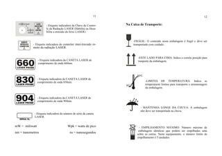 11
- Etiqueta indicadora da Chave de Contro-
le da Radiação LASER (Habilita ou Desa-
bilita a emissão do feixe LASER).
- Etiqueta indicadora do conector inter-travado re-
moto da radiação LASER.
- Etiqueta indicadora da CANETA LASER de
comprimento de onda 660nm.
- Etiqueta indicadora da CANETA LASER de
comprimento de onda 830nm.
- Etiqueta indicadora da CANETA LASER de
comprimento de onda 904nm.
- Etiqueta indicadora do número de série da caneta
LASER.
mW = miliwatt Wpk = watts de pico
nm = nanometros ns = nanosegundos
12
Na Caixa de Transporte:
-FRÁGIL: O conteúdo nesta embalagem é fragil e deve ser
transportado com cuidado.
-ESTE LADO PARA CIMA: Indica a correta posição para
tranporte da embalagem.
-LIMITES DE TEMPERATURA: Indica as
temperaturas limites para transporte e armazenagem
da embalagem.
- MANTENHA LONGE DA CHUVA: A embalagem
não deve ser transportada na chuva.
- EMPILHAMENTO MÁXIMO: Número máximo de
embalagens identicas que podem ser empilhadas uma
sobre as outras. Neste equipamento, o número limite de
empilhamento é 5 unidades.
5ºC
50ºC
5
 