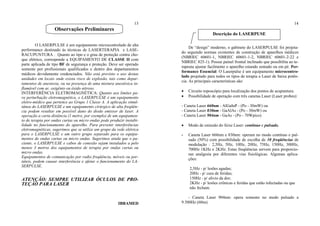 13
O LASERPULSE é um equipamento microcontrolado de alta
performance destinado às técnicas de LASERTERAPIA e LASE-
RACUPUNTURA . Quanto ao tipo e o grau de proteção contra cho-
que elétrico, corresponde a EQUIPAMENTO DE CLASSE II com
parte aplicada de tipo BF de segurança e proteção. Deve ser operado
somente por profissionais qualificados e dentro dos departamentos
médicos devidamente credenciados. Não está previsto o uso destas
unidades em locais onde exista risco de explosão, tais como depar-
tamentos de anestesia, ou na presença de uma mistura anestésica in-
flamável com ar, oxigênio ou óxido nitroso.
INTERFERÊNCIA ELETROMAGNÉTICA: Quanto aos limites pa-
ra perturbação eletromagnética, o LASERPULSE é um equipamento
eletro-médico que pertence ao Grupo 1 Classe A. A aplicação simul-
tânea do LASERPULSE e um equipamento cirúrgico de alta freqüên-
cia podem resultar em possível dano do diodo emissor de laser. A
operação a curta distância (1 metro, por exemplo) de um equipamen-
to de terapia por ondas curtas ou micro ondas pode produzir instabi-
lidade no funcionamento do aparelho. Para prevenir interferências
eletromagnéticas, sugerimos que se utilize um grupo da rede elétrica
para o LASERPULSE e um outro grupo separado para os equipa-
mentos de ondas curtas ou micro ondas. Sugerimos ainda que o pa-
ciente, o LASERPULSE e cabos de conexão sejam instalados a pelo
menos 3 metros dos equipamentos de terapia por ondas curtas ou
micro ondas.
Equipamentos de comunicação por radio freqüência, móveis ou por-
táteis, podem causar interferência e afetar o funcionamento do LA-
SERPULSE.
ATENÇÃO: SEMPRE UTILIZAR ÓCULOS DE PRO-
TEÇÃO PARA LASER
IBRAMED
14
De “design” moderno, o gabinete do LASERPULSE foi projeta-
do seguindo normas existentes de construção de aparelhos médicos
(NBRIEC 60601-1, NBRIEC 60601-1-2, NBRIEC 60601-2-22 e
NBRIEC 825-1). Possui painel frontal inclinado que possibilita ao te-
rapeuta ajustar facilmente o aparelho estando sentado ou em pé. Per-
formance Essencial: O Laserpulse é um equipamento microcontro-
lado projetado para todos os tipos de terapia a Laser de baixa potên-
cia. As principais características são:
• Circuito toposcópio para localização dos pontos de acupuntura.
• Possibilidade de operação com três canetas Laser (Laser probes):
- Caneta Laser 660nm - AlGaInP - (Po - 30mW) ou
- Caneta Laser 830nm - GaAlAs - (Po - 30mW) ou
- Caneta Laser 904nm - GaAs - (Po - 70Wpico)
• Modo de emissão do feixe Laser: contínuo e pulsado.
- Caneta Laser 660nm e 830nm: operam no modo contínuo e pul-
sado (50%) com possibilidade de escolha de 10 freqüências de
modulação : 2,5Hz, 5Hz, 10Hz, 20Hz, 75Hz, 150Hz, 300Hz,
700Hz 1KHz e 2KHz. Estas freqüências servem para proporcio-
nar analgesia por diferentes vias fisiológicas. Algumas aplica-
ções:
2,5Hz - p/ lesões agudas;
20Hz - p/ cura de feridas;
150Hz - p/ alívio da dor;
2KHz - p/ lesões crônicas e feridas que estão infectadas ou que
não fecham.
- Caneta Laser 904nm: opera somente no modo pulsado a
9.500Hz (60ns)
Observações Preliminares
Descrição do LASERPUSE
 