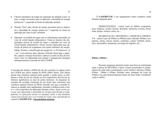 15
• Cálculo automático do tempo de exposição da radiação Laser, ou
seja, o tempo necessário para se depositar a densidade de energia
(joules/cm 2
) requerida na forma de aplicação pontual.
• Posição "Free" para cálculo do tempo necessário para se deposi-
tar a densidade de energia (joules/cm 2
) requerida na forma de
aplicação por zona ou por varredura.
• Operação via teclado de toque com as informações mostradas em
visor de cristal líquido alfanumérico. Todas as funções são pro-
gramadas através de teclado de toque e indicadas em visor de
cristal líquido alfanumérico. Possui circuito toposcópio para de-
tecção de pontos de acupuntura com ajuste eletrônico de sensibi-
lidade. Permite a classificação da energia de 1 a 20 Joules/cm 2
(J
/ cm 2
) sem precisar fazer cálculos. Portanto basta ligar o apare-
lho, ajustar a energia necessária e aplicar a caneta na área de inte-
resse. Uma vez depositada esta energia o equipamento desligará
automaticamente a emissão do feixe LASER.
A emissão dos diodos LASER não são tão coerentes no espaço como
um LASER que utiliza ampola de HeNe (Hélio Neon). Este último
possui uma coerência espacial muito grande, e sendo assim, se afas-
tarmos a fonte de luz em relação ao alvo (superfície), não haverá in-
fluência significativa na área do ponto luminoso. As pequenas di-
mensões da cavidade ressonante de um diodo laser acarretam uma
coerência espacial inferior ao HeNe, fazendo com que a emissão lu-
minosa se espalhe mais rapidamente, tornando a distância entre a fon-
te e o alvo (superfície de aplicação) bastante crítica. Sendo assim, pa-
ra que seja depositada a densidade de energia especificada no equi-
pamento, as aplicações devem ser pontuais, feitas a uma distância
caneta Laser/tecido alvo a ser tratado de 4 mm como especificada no
capítulo LASERPULSE - Características técnicas.
16
O LASERPULSE é um equipamento muito completo sendo
bastante adequado para:
DERMATOLOGIA - caneta Laser de 660nm: acupuntura,
acne, alopécia, cicatriz recente, dermatite, furúnculo, eczema, hema-
toma, herpes, rosácea, estria, etc...
REABILITAÇÃO, ORTOPEDIA e MEDICINA ESPORTI-
VA - caneta Laser de 830nm ou 904nm (mais indicado 830nm): acu-
puntura, artrite, artrose, bursite, contusões, coluna vertebral, distor-
ções, epicondilite, hematoma, nevralgia do trigêmio, etc...
830nm x 904nm –
Recentes pesquisas mostram existir uma faixa de estimulação
onde a síntese de DNA/RNA é maior. Foram encontrados 4 compri-
mentos de onda onde a estimulação a nível celular é máxima: 620nm,
670nm , 760nm e 830nm. Portanto outra vantagem do Laser de
830nm é de estar biotecnicamente dentro da faixa onde a fotobioati-
vação é melhor.
 