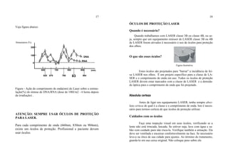 17
Veja figura abaixo:
Figura - Ação do comprimento de onda(nm) do Laser sobre a estimu-
lação(%) da síntese de DNA/RNA (dose de 100J/m2 - 4 horas depois
da irradiação) .
ATENÇÃO: SEMPRE USAR ÓCULOS DE PROTEÇÃO
PARA LASER.
Para cada comprimento de onda (660nm, 830nm ou 904nm),
existe um óculos de proteção. Profissional e paciente devem
usar óculos.
18
ÓCULOS DE PROTEÇÃO LASER
Quando é necessário?
Quando trabalhamos com LASER classe 3B ou classe 4B, ou se-
ja, sempre que um equipamento emissor de LASER classe 3B ou 4B
de LASER forem ativados é necessário o uso de óculos para proteção
dos olhos.
O que são esses óculos?
Figura ilustrativa
Estes óculos são projetados para “barrar” a incidência de fei-
xe LASER nos olhos. É um projeto específico para a classe de LA-
SER e o comprimento de onda em uso. Todos os óculos de proteção
LASER devem estar marcados com a classe de LASER e a densida-
de óptica para o comprimento de onda que foi projetado.
Absoluta certeza
Antes de ligar seu equipamento LASER, tenha sempre abso-
luta certeza de qual é a classe e o comprimento de onda. Isto é neces-
sário para termos certeza de que óculos de proteção utilizar.
Cuidados com os óculos
Faça uma inspeção visual em seus óculos, verificando se a
lente não está trincada, lascada. Se estiver suja, lave com água e sa-
bão com cuidado para não risca-la. Verifique também a armação. Ela
deve ser ventilada e encaixar confortavelmente na face. Se necessário
leve-a na ótica de sua cidade para ajustes. Ao término do tratamento,
guarda-lo em sua caixa original. Não coloque peso sobre ele.
100
600
620 670
700
760
800
83
900 (nm)
RNA
DNA
904
Stimulation (%)
T
200
0
 