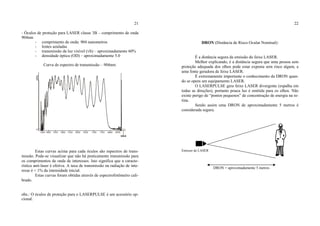 21
- Óculos de proteção para LASER classe 3B – comprimento de onda
904nm
- comprimento de onda: 904 nanometros
- lentes azuladas
- transmissão da luz visível (vlt) – aproximadamente 60%
- densidade óptica (OD) – aproximadamente 5.0
Curva de espectro de transmissão – 904nm:
Estas curvas acima para cada óculos são espectros de trans-
missão. Pode-se visualizar que não há praticamente transmissão para
os comprimentos de onda de interesses. Isto significa que a caracte-
rística anti-laser é efetiva. A taxa de transmissão na radiação de inte-
resse é < 1% da intensidade inicial.
Estas curvas foram obtidas através de espectrofotômetro cali-
brado.
obs.: O óculos de proteção para o LASERPULSE é um acessório op-
cional.
22
DRON (Distância de Risco Ocular Nominal):
É a distância segura da emissão do feixe LASER.
Melhor explicando, é a distância segura que uma pessoa sem
proteção adequada dos olhos pode estar exposta sem risco algum, a
uma fonte geradora de feixe LASER.
É extremamente importante o conhecimento da DRON quan-
do se opera um equipamento LASER.
O LASERPULSE gera feixe LASER divergente (espalha em
todas as direções), portanto pouca luz é emitida para os olhos. Não
existe perigo de “pontos pequenos” de concentração de energia na re-
tina.
Sendo assim uma DRON de aproximadamente 5 metros é
considerada segura.
Emissor de LASER
DRON = aproximadamente 5 metros
 