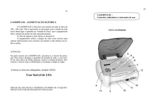 23
LASERPULSE - ALIMENTAÇÃO ELÉTRICA
O LASERPULSE é funciona com tensões de rede na faixa de
100 - 240 volts. Não é necessário se preocupar com a tensão da rede
local. Basta ligar o aparelho na "tomada de força" que o equipamento
fará a seleção da tensão de rede automaticamente.
O cabo de ligação à rede elétrica é destacável.
O equipamento utiliza o plugue de rede como recurso para
separar eletricamente seus circuitos em relação à rede elétrica em to-
dos os pólos.
ATENÇÃO :
Na parte traseira do LASERPULSE, encontra-se o fusível de prote-
ção. Para trocar, desligue o aparelho da tomada de rede, e com auxí-
lio de uma chave de fenda pequena, remova a tampa protetora, des-
conecte o fusível, faça a substituição e recoloque a tampa no lugar.
Colocar os fusíveis adequados, modelo 20AG:
Usar fusível de 2.0A
RISCOS DE SEGURANÇA PODERÃO OCORRER SE O EQUIPA-
MENTO NÃO FOR DEVIDAMENTE INSTALADO.
24
VISTA SUPERIOR
LASERPULSE –
Controles, indicadores e instruções de uso.
 