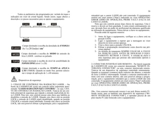 E J/cm( )2
29
Todos os parâmetros são programados por teclado de toque e
indicados em visor de cristal líquido. Sendo assim, segue abaixo a
descrição e os passos necessários para se operar o equipamento.
Campo destinado à escolha da densidade de ENERGIA
De 1 a 20 Joules/ cm2
Campo destinado a escolha do MODO de emissão do
feixe LASER: contínuo ou pulsado.
Campo destinado à escolha do nível de sensibilidade do
TOPOSCÓPIO (nível 1 a 20).
Campo destinado a escolha do TEMPO de APLICA-
ÇÃO (TIMER). Quando no modo free, permite selecio-
nar o tempo de aplicação de 1 a 60 minutos.
Dispositivos de segurança:
1- CHAVE DE CONTROLE DA RADIAÇÃO LASER: – Na
frente do LASERPULSE existe um controle muito importante deno-
minado “LASER RADIATION KEY CONTROL”, ou seja, CHA-
VE DE CONTROLE DA RADIAÇÃO LASER. Trata-se de um con-
trole principal de segurança que impede a emissão inadvertida do fei-
xe LASER. Para isto, este controle possui uma chave que habilita ou
desabilita a emissão de LASER. Quando esta chave está na posição
LOCK a emissão de LASER estará desabilitada, quando na posição
UNLOCK a emissão estará habilitada. Estando esta chave na posição
LOCK, não será possível efetuar a programação, pois o equipamento
30
entenderá que a caneta LASER não está conectada. O equipamento
emitirá um sinal sonoro ("bips") indicando no visor OPERATING
ERROR (ERRO DE OPERAÇÃO), PROBE FAULT (FALTA DA
CANETA LASER).
Note que este controle possui duas chaves de segurança. Uma é
reserva e deverá ser bem guardada. A outra estará continuamente em
uso, devendo ficar em poder do profissional devidamente qualificado
na utilização do equipamento. Nunca deixar a chave no equipamento.
Proceda então da seguinte maneira:
1- Antes de ligar o equipamento, verifique se a chave está na
posição LOCK.
2- Ligar o equipamento e esperar que a mensagem no visor
(descrita no texto acima) apareça.
3- Virar a chave para a posição UNLOCK.
4- Efetuar a programação normalmente como descrito nas pró-
ximas páginas.
5- Ao término do tratamento SEMPRE COLOCAR A CHAVE
NA POSIÇÃO LOCK ANTES DE DESLIGAR O EQUI-
PAMENTO. RETIRAR A CHAVE. A retirada da chave é
uma segurança para que pessoas não autorizadas operem o
equipamento.
2- CONECTOR INTERTRAVADO REMOTO: - Na lateral esquerda
do LASERPULSE existe um conector denominado “REMOTE IN-
TERLOCK CONNECTOR”, ou seja, conector intertravado remoto.
Trata-se de um dispositivo de segurança controlado remotamente.
Quando os terminais (contatos) deste conector são abertos, a emissão
do feixe LASER é interrompida. Estando o conector intertravado re-
moto com seus contatos abertos, não será possível efetuar a progra-
mação, pois o equipamento entenderá que a caneta LASER não está
conectada. O equipamento emitirá um sinal sonoro ("bips") indicando
no visor OPERATING ERROR (ERRO DE OPERAÇÃO), PROBE
FAULT (FALTA DA CANETA LASER).
Obs.: Este conector intertravado remoto é um jack fêmea modelo P1.
Sendo assim, para se habilitar este dispositivo de segurança (“RE-
MOTE INTERLOCK CONNECTOR”), o operador precisa de um
pino macho P1 (não fornecido com o equipamento).
MODE
TOPOS.
E J/cm( )2 min.
MODE
TOPOS.
 