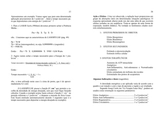 37
Apresentemos um exemplo: Vamos supor que para uma determinada
aplicação precisaremos de 1 joule/cm2
. Qual o tempo necessário pa-
ra que depositemos esta energia de 1 joule/cm2
?
1- Para o LASER GaAs (904nm) devemos primeiro achar a Potência
Média :
Pm = Pp X Tp X Fr
obs. : Usaremos aqui as características do LASERPULSE (pág. 49)
Pp = 70 W
Tp = 60 ns (nanosegundos), ou seja, 0,00000006 s (segundos)
Fr = 9500 Hz
Então : Pm = 70 X 0,00000006 X 9500 = 0,04 Watts
2- Agora vamos achar o tempo necessário para a Energia de 1 jou-
le/cm2
:
Tempo necessário = Densidade de Energia desejada ( joules/cm
2
) X Área ( cm2 )
Potência Média ( W )
Então :
Tempo necessário = 1 X 0,1 = 3 s
0,04
obs.: a área utilizada neste caso é a área do ponto, que é de aproxi-
madamente 0,1 cm2.
O LASERPULSE possui a função J / cm 2
que permite a es-
colha da densidade de energia desejada, sem que você fique fazendo
cálculos. Usando o exemplo acima, basta colocar a função J / cm 2
na
posição referente a 1 joule/cm 2
e disparar a emissão do feixe Laser.
Este ficará emitindo automaticamente durante 3 segundos (que é o
tempo necessário para depositar a energia desejada no exemplo).
38
Ação e Efeitos - Uma vez absorvida, a radiação laser proporciona um
grupo de alterações úteis em determinadas situações patológicas. O
esquema apresentado abaixo pode nos dar uma idéia de que ocorrem
efeitos isolados ou em seqüência. Trata-se apenas de uma forma de
exposição, modelo didático. Na verdade os fenômenos citados ocor-
rem simultaneamente.
1- EFEITOS PRIMÁRIOS OU DIRETOS
Efeito Bioquímico
Efeito Bioelétrico
Efeito Bioenergético
2- EFEITOS SECUNDÁRIOS
Estímulo a microcirculação
Estímulo trófico celular
3- EFEITOS TERAPÊUTICOS
Aumento do ATP intracelular
Analgésico
Anti-Inflamatório, Anti-edematoso e Normalizador
circulatório
Efeito estimulante do trofismo dos tecidos
Estimulador dos pontos de acupuntura
Algumas Indicações e doses (sugestões)
A densidade energética a ser aplicada varia de acordo com o
quadro a ser tratado e com o tipo de paciente e região a ser irradiada.
Segundo Josep Cools em “La Terapia Laser Hoy”, podem ser
usados como orientação os seguintes parâmetros:
Efeito Analgésico................................................2 a 4 joules/cm2
Efeito Anti-inflamatório......................................1 a 3 joules/cm2
Efeito Regenerativo.............................................3 a 6 joules/cm2
Efeito Circulatório...............................................1 a 3 joules/cm2
 