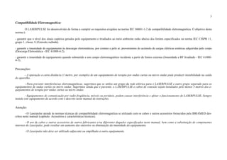 3
Compatibilidade Eletromagnética:
O LASERPULSE foi desenvolvido de forma a cumprir os requisitos exigidos na norma IEC 60601-1-2 de compatibilidade eletromagnética. O objetivo desta
norma é:
- garantir que o nível dos sinais espúrios gerados pelo equipamento e irradiados ao meio ambiente estão abaixo dos limites especificados na norma IEC CISPR 11,
grupo 1, classe A (Emissão radiada).
- garantir a imunidade do equipamento às descargas eletrostáticas, por contato e pelo ar, provenientes do acúmulo de cargas elétricas estáticas adquiridas pelo corpo
(Descarga Eletrostática - IEC 61000-4-2).
- garantir a imunidade do equipamento quando submetido a um campo eletromagnético incidente a partir de fontes externas (Imunidade a RF Irradiado - IEC 61000-
4-3).
Precauções:
- A operação a curta distância (1 metro, por exemplo) de um equipamento de terapia por ondas curtas ou micro ondas pode produzir instabilidade na saída
do aparelho.
- Para prevenir interferências eletromagnéticas, sugerimos que se utilize um grupo da rede elétrica para o LASERPULSE e outro grupo separado para os
equipamentos de ondas curtas ou micro ondas. Sugerimos ainda que o paciente, o LASERPULSE e cabos de conexão sejam instalados pelo menos 3 metros dos e-
quipamentos de terapia por ondas curtas ou micro ondas.
- Equipamentos de comunicação por radio freqüência, móveis ou portáteis, podem causar interferência e afetar o funcionamento do LASERPULSE. Sempre
instale este equipamento de acordo com o descrito neste manual de instruções.
Atenção:
- O Laserpulse atende às normas técnicas de compatibilidade eletromagnética se utilizado com os cabos e outros acessórios fornecidos pela IBRAMED des-
critos neste manual (capítulo: Acessórios e características técnicas).
- O uso de cabos e outros acessórios de outros fabricantes e/ou diferentes daqueles especificados neste manual, bem como a substituição de componentes
internos do Laserpulse, pode resultar em aumento das emissões ou diminuição da imunidade do equipamento.
- O Laserpulse não deve ser utilizado adjacente ou empilhado a outro equipamento.
 