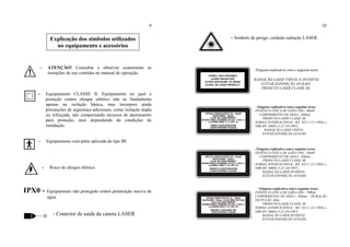 Explicação dos símbolos utilizados
no equipamento e acessórios
9
- ATENÇÃO! Consultar e observar exatamente as
insruções de uso contidas no manual de operação.
- Equipamento CLASSE II. Equipamento no qual a
proteção contra choque elétrico não se fundamenta
apenas na isolação básica, mas incorpora ainda
precauções de segurança adicionais, como isolação dupla
ou reforçada, não comportando recursos de aterramento
para proteção, nem dependendo de condições de
instalação.
- Equipamento com parte aplicada de tipo BF.
- Risco de choque elétrico.
IPX0 - Equipamento não protegido contra penetração nociva de
água.
- Conector de saída da caneta LASER
10
- Símbolo de perigo, cuidado radiação LASER.
- Etiqueta explicativa com o seguinte texto:
RADIAÇÃO LASER VISÍVEL E INVISÍVEL
EVITAR EXPOSIÇÃO AO RAIO
PRODUTO LASER CLASSE 3B
- Etiqueta explicativa com o seguinte texto:
POTÊNCIA OTICA DE SAÍDA (P0) - 30mW
COMPRIMENTO DE ONDA - 660nm
PRODUTO LASER CLASSE 3B
NORMA INTERNACIONAL: IEC 825-1 (11-1993) e
NBR IEC 60601-2-22 (10-1997)
RADIAÇÃO LASER VISÍVEL
EVITAR EXPOSIÇÃO AO RAIO
- Etiqueta explicativa com o seguinte texto:
POTÊNCIA OTICA DE SAÍDA (P0) - 30mW
COMPRIMENTO DE ONDA - 830nm
PRODUTO LASER CLASSE 3B
NORMA INTERNACIONAL: IEC 825-1 (11-1993) e
NBR IEC 60601-2-22 (10-1997)
RADIAÇÃO LASER INVISÍVEL
EVITAR EXPOSIÇÃO AO RAIO
- Etiqueta explicativa com o seguinte texto:
POTÊNCIA OTICA DE SAÍDA (P0) - 70Wpk
COMPRIMENTO DE ONDA - 904nm – DURAÇÃO
DO PULSO: 60ns
PRODUTO LASER CLASSE 3B
NORMA INTERNACIONAL: IEC 825-1 (11-1993) e
NBR IEC 60601-2-22 (10-1997)
RADIAÇÃO LASER INVISÍVEL
EVITAR EXPOSIÇÃO AO RAIO
 