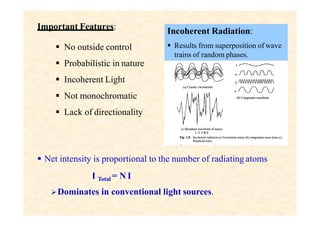 Important Features:
 No outside control
 Probabilistic in nature
 Incoherent Light
 Not monochromatic
 Lack of directionality
Incoherent Radiation:
 Results from superposition of wave
trains of random phases.
 Net intensity is proportional to the number of radiating atoms
I Total = N I
Dominates in conventional light sources.
 