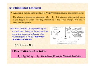 (c) Stimulated Emission
 An atom in excited state need not to “wait” for spontaneous emission to occur.
 If a photon with appropriate energy (h = E2 - E1) interacts with excited atom,
it can trigger the atom to undergo transition to the lower energy level and to
emit another photon.
 Process of emission of photons by an
excited atom through a forcedtransition
occurring under the influence of an
external agent is called Induced or
Stimulated emission.
A* + h = A = 2h
 Rate of stimulated emission
Rst = B21 () N2 ; B21 - Einstein coefficient for Stimulatedemission
 