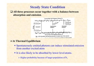  All three processes occur together with a balance between
absorption and emission.
Steady State Condition
At Thermal Equilibrium
 Spontaneously emitted photons can induce stimulated emission
from another excited atom
 It is also likely to be absorbed by lower level atoms.
 Higher probability because of larger population ofN1
 