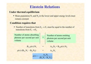 Einstein Relations
Under thermal equilibrium
 Mean population N1 and N2 in the lower and upper energy levels must
remain constant
Condition requires that
 Number of transitions from E2  E1 must be equal to the number of
transitions from E1 E2
Number of atoms absorbing
photons per second per unit
volume
=
Number of atoms emitting
photons per second per unit
volume
B12 () N1
() (B12 N1 – B21N2)
=
=
A21N2 + B21() N2
A21N2
A21N2
(B12N1 B21N2)
() 
 