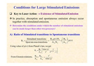Conditions for Large Stimulated Emissions
 Key to Laser Action  Existence of StimulatedEmission
 In practice, absorption and spontaneous emission always occur
together with stimulated emission.
 Determine the conditions under which the number of stimulated emissions
can be made larger than other two processes?
A) Ratio of Stimulated transitions to Spontaneous transitions
21 2
 ()
 21 
 B21 
Stimulated transitions B21()N2
R1 
Spon taneous transitions

A N

A
Using value of () from Planck’s law, we get



1
A c3
eh/ kT
B 8h3
3
1
21 
R 21
1
From Einstein relations,
21 21
c3
A A 8h3
3

B21

B12
 