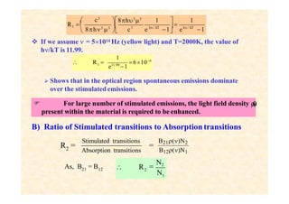 3
c3
 



 8h3
3
 c e 1 e 1
R1 
1
h / kT
8h3
3
1
h / kT
 If we assume  = 51014 Hz (yellow light) and T=2000K, the value of
h/kT is 11.99.
 Shows that in the optical region spontaneous emissions dominate
over the stimulated emissions.
1 6106
1
e11.99
1
 R 
B) Ratio of Stimulated transitions to Absorption transitions
 For large number of stimulated emissions, the light field density 
(

)
present within the material is required to be enhanced.
2
R =
Absorption transitions
Stimulated transitions
=
B21()N2
B12()N1
21
As, B = B12 2
N

N2
1
 R
 