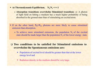  At Thermodynamic Equilibrium, N2/N1 <<<1
 Absorption transitions overwhelm Stimulated transitions  A photon
of light field on hitting a medium has a much higher probability of being
absorbed in the ground state than of stimulating an excited atom.
 If on the other hand, N2>N1, photons are more likely to cause stimulated
emission than absorption.
 To achieve more stimulated emissions, the population N2 of the excited
state should be made larger than the population N1 of the lower energy state.
 Two conditions to be satisfied for Stimulated emissions to
overwhelm the Spontaneous emissions are:
 Population of excited level should be greater than that at the lower
energy level and
 Radiation density in the medium should be very large.
 