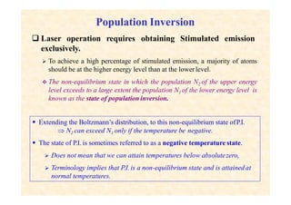 Population Inversion
emission
 Laser operation requires obtaining Stimulated
exclusively.
 To achieve a high percentage of stimulated emission, a majority of atoms
should be at the higher energy level than at the lower level.
 The non-equilibrium state in which the population N2 of the upper energy
level exceeds to a large extent the population N1 of the lower energy level is
known as the state of population inversion.
 Extending the Boltzmann’s distribution, to this non-equilibrium state ofP.I.
 N2 can exceed N1 only if the temperature be negative.
 The state of P.I. is sometimes referred to as a negative temperature state.
 Does not mean that we can attain temperatures below absolutezero,
 Terminology implies that P.I. is a non-equilibrium state and is attainedat
normal temperatures.
 