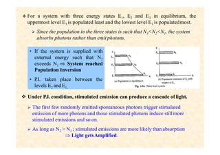  For a system with three energy states E1, E2 and E3 in equilibrium, the
uppermost level E3 is populated least and the lowest level E1 is populatedmost.
 Since the population in the three states is such that N3<N2<N1, the system
absorbs photons rather than emit photons.
• If the system is supplied with
external energy such that N2
exceeds N1  System reached
Population Inversion
• P
.I. taken place between the
levels E2 andE1,
 Under P.I. condition, stimulated emission can produce a cascade of light.
 The first few randomly emitted spontaneous photons trigger stimulated
emission of more photons and those stimulated photons induce stillmore
stimulated emissions and so on.
 As long as N2 > N1 ; stimulated emissions are more likely than absorption
 Light getsAmplified.
 