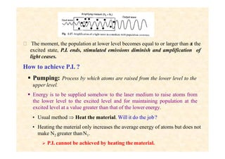  The moment, the population at lower level becomes equal to or larger than at the
excited state, P.I. ends, stimulated emissions diminish and amplification of
light ceases.
How to achieve P.I. ?
 Pumping: Process by which atoms are raised from the lower level to the
upper level.
 Energy is to be supplied somehow to the laser medium to raise atoms from
the lower level to the excited level and for maintaining population at the
excited level at a value greater than that of the lower energy.
• Usual method  Heat the material. Will it do the job?
• Heating the material only increases the average energy of atoms but does not
make N2 greater thanN1.
 P.I. cannot be achieved by heating the material.
 