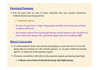 Electrical Pumping
 Can be used only in case of laser materials that can conduct electricity
without destroying lasing activity.
 Limited to gases.
• In case of a gas laser, a high voltage pulse initially ionizes the gas so thatit
conducts electricity.
• An electric current flowing through the gas excites atoms to the excited level
from where they drop to the metastable upper laser level leading to P.I.
Direct Conversion
 In semiconductor lasers also electrical pumping is used, but here it is not the
atoms that are excited. It is the current carriers; {e- h} pairs which areexcited
and P.I. is achieved in the junction region.
 Electrons recombine with holes in the junction regions producing laserlight.
 A direct conversion of electrical energy into lightenergy
 