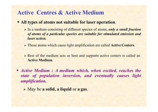 Active Centres & Active Medium
 All types of atoms not suitable for laser operation.
 In a medium consisting of different species of atoms, only a small fraction
of atoms of a particular species are suitable for stimulated emission and
laser action.
 Those atoms which cause light amplification are called Active Centers.
 Rest of the medium acts as host and supports active centers is called an
Active Medium.
 Active Medium : A medium which, when excited, reaches the
state of population inversion, and eventually causes light
amplification.
 May be a solid, a liquid or a gas.
 