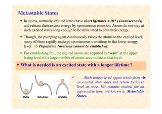 Metastable States
 In atoms, normally, excited states have short lifetimes  10-9 s (nanoseconds)
and release their excess energy by spontaneous emission. Atoms do not stay at
such excited states long enough to be stimulated to emit their energy.
 Though, the pumping agent continuously raises the atoms to the excited level,
many of them rapidly undergo spontaneous transitions to the lower energy
level  Population Inversion cannot be established.
 For establishing P.I., the excited atoms are required to “wait” at the upper
lasing level till a large number of atoms accumulate at that level.
 What is needed is an excited state with a longer lifetime ?
 Such longer-lived upper levels from w
h
e
r
e
an excited atom does not return to lower
level at once, but remains excited for an
appreciable time, are known as Metastable
States.
 