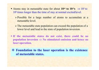  Atoms stay in metastable state for about 10-6 to 10-3s  103 to
106 times longer than the time of stay at normal excitedlevel.
 Possible for a large number of atoms to accumulate at a
metastable level.
 The metastable state population can exceed the population of a
lower level and lead to the state of population inversion.
 If the metastable states do not exist, there could be no
population inversion  No stimulated emission and hence no
laser operation.
 Foundation to the laser operation is the existence
of metastable states.
 