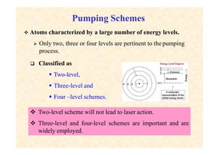 Pumping Schemes
 Two-level scheme will not lead to laser action.
 Three-level and four-level schemes are important and are
widely employed.
 Atoms characterized by a large number of energy levels.
 Only two, three or four levels are pertinent to the pumping
process.
 Classified as
 Two-level,
 Three-level and
 Four –level schemes.
 