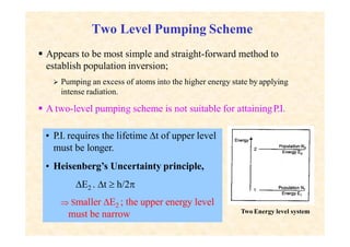 Two Level Pumping Scheme
 Appears to be most simple and straight-forward method to
establish population inversion;
 Pumping an excess of atoms into the higher energy state by applying
intense radiation.
 A two-level pumping scheme is not suitable for attainingP.I.
Two Energy level system
• P.I. requires the lifetime t of upper level
must be longer.
• Heisenberg’s Uncertainty principle,
E2 . t  h/2
 Smaller E2 ; the upper energy level
must be narrow
 