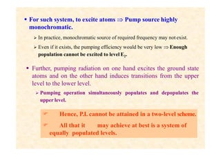  For such system, to excite atoms  Pump source highly
monochromatic.
 In practice, monochromatic source of required frequency may not exist.
 Even if it exists, the pumping efficiency would be very low  Enough
population cannot be excited to level E2.
 Further, pumping radiation on one hand excites the ground state
atoms and on the other hand induces transitions from the upper
level to the lower level.
 Pumping operation simultaneously populates and depopulates the
upper level.
 Hence, P.I. cannot be attained in a two-level scheme.
 All that it may achieve at best is a system of
equally populated levels.
 