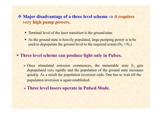  Major disadvantage of a three level scheme  it requires
very high pump powers.
 Terminal level of the laser transition is the groundstate.
 As the ground state is heavily populated, large pumping power is to be
used to depopulate the ground level to the required extent (N2 >N1)
 Three level scheme can produce light only in Pulses.
 Once stimulated emission commences, the metastable state E2 gets
depopulated very rapidly and the population of the ground state increases
quickly. As a result the population inversion ends. One has to wait till the
population inversion is again established.
 Three level lasers operate in Pulsed Mode.
 