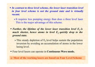  In contrast to three level scheme, the lower laser transition level
in four level scheme is not the ground state and is virtually
vacant.
It requires less pumping energy than does a three level laser.
This is the major advantage of this scheme.
 Further, the lifetime of the lower laser transition level E2 is
much shorter, hence atoms in level E2 quickly drop to the
ground state.
This steady depletion of E2 level helps sustain the population
inversion by avoiding an accumulation of atoms in the lower
lasing level.
 Four level lasers can operate in Continuous Wave mode.
 Most of the working lasers are based on Four Level Scheme
 