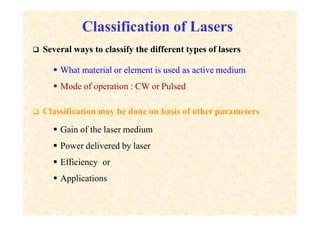 Classification of Lasers
 Several ways to classify the different types of lasers
 What material or element is used as active medium
 Mode of operation : CW or Pulsed
 Classification may be done on basis of other parameters
 Gain of the laser medium
 Power delivered by laser
 Efficiency or
 Applications
 