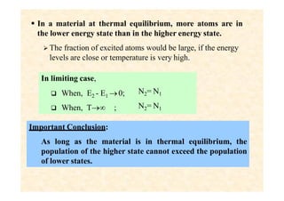  In a material at thermal equilibrium, more atoms are in
the lower energy state than in the higher energy state.
 The fraction of excited atoms would be large, if the energy
levels are close or temperature is very high.
In limiting case,
 When, E2 - E1 0;
 When, T ;
N2= N1
N2= N1
Important Conclusion:
As long as the material is in thermal equilibrium, the
population of the higher state cannot exceed the population
of lower states.
 