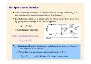 (b) Spontaneous Emission
 An excited atom can stay in excited level for an average lifetime sp, it is
not stimulated by any other agent during this shortstay.
 Excited atom undergoes a transition to the lower energy level at its own
by giving excess energy in the form of aphoton
A* A +h
 Spontaneous Emission
Rate of Spontaneous transitions
Rsp = A21 N2
A21 - Einstein coefficient for Spontaneous emission and is a function of frequency
and properties of the material.
 Probability of a spontaneous transition from level 21
A21 = 1/sp ; sp - the lifetime of spontaneous emission
 