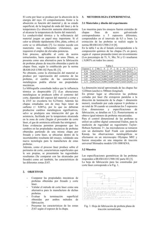El corte por láser se produce por la absorción de la
energía del rayo. El comportamiento frente a la
absorción es función del material y de su estado
superficial, de la longitud de onda del láser y de la
temperatura (La absorción aumenta drásticamente
al alcanzar la temperatura de fusión del material).
La conductividad térmica y la reflectancia del
material juegan un papel muy importante. Si el
calor se difunde rápidamente (Oro, plata, cobre), el
corte se ve dificultado 7. Lo mismo sucede con
materiales muy reflectantes (Aluminio), que
requieren el empleo de elevadas potencias.
Este proceso, aplicable al corte de aceros
estructurales, hasta espesores de unos 20mm, se
presenta como una alternativa para la fabricación
de probetas planas de tracción obtenidas a partir de
chapas finas, según lo establecido por la norma
IRAM-IAS U500-102 Parte III. 3.
No obstante, como la eliminación del material se
produce por vaporización del contorno de las
probetas, el cambio de las características
metalúrgicas podría afectar sus propiedades
mecánicas.
La bibliografía consultada indica que la influencia
térmica es despreciable 7 (Las alteraciones
metalúrgicas se producen sobre el contorno del
corte, dependen del espesor del material a cortar y
la ZAT no excedería los 0,25mm). Además las
chapas estudiadas son de muy bajo tenor de
carbono (< 0,06%), por lo que no debieran
producirse cambios metalúrgicos significativos,
salvo se produjera una interacción del gas de
asistencia, facilitada por la temperatura alcanzada
en la zona de corte (Según el proveedor de corte
láser, el gas de asistencia utilizado fue nitrógeno).
Estas evidencias permiten presuponer que los
cambios en las propiedades mecánicas de probetas
obtenidas partiendo de una misma chapa por
fresado y corte láser, se ubicarían dentro de la
incertidumbre resultante del ensayo, validando una
nueva tecnología para la manufactura de estas
probetas.
Además, como el proceso láser produce sobre el
perímetro de corte, características superficiales que
le son propias, se presentarán las rugosidades
resultantes (Se comparan con las alcanzadas por
fresado) como así también, las características de
las diferentes zonas ZAT.
2. OBJETIVOS
- Comparar las propiedades mecánicas de
probetas obtenidas por fresado y corte
láser.
- Validar el método de corte láser como una
alternativa para la manufactura de dichas
probetas.
- Evaluar la terminación superficial
obtenidas por ambos métodos de
fabricación.
- Presentar las características de las zonas
ZAT según el espesor de la chapa.
3. METODOLOGIA EXPERIMENTAL
3.1 Materiales y diseño del experimento
Las muestras para los ensayos fueron extraídas de
chapas finas de acero galvanizado
correspondientes a 5 espesores diferentes,
comprendidos en el intervalo de 0,5 a 3mm. La
extracción de las probetas se realizó según la
norma IRAM-IAS U500-214 8.
En la tabla I se da el listado correspondiente a la
composición química de las chapas (% en peso),
según el espesor promedio (mm) sin revestimiento
(Los porcentajes de Ti, V, Mo; Ni y Cr resultaron
≤ 0,003% en todos los casos).
Tabla I.
Espesor C Mn S P Si Al Cu N
0,54 0,05 0,22 0,013 0,01 0,028 0,045 0,03 ---
0,89 0,06 0,22 0,013 0,011 0,026 0,03 0,12 0,05
1,49 0,06 0,31 0,009 0,02 0,032 0,035 0,04 ---
2,01 0,06 0,24 0,006 0,007 0,031 0,031 0,14 ---
2,73 0,06 0,21 0,006 0,008 0,027 0,025 0,04 ---
La dimensión inicial aproximada de las chapas fue
1220mm (ancho) x 500mm (longitud).
En primer lugar se obtuvieron las probetas
cortadas por láser (Se extrajeron paralelas a la
dirección de laminación de la chapa = dimensión
menor), resultando por cada espesor 6 probetas o
un total de 30 cuando se consideran los 5 espesores
(Las dimensiones y especificaciones de
fabricación, se detallan en 3.2). Posteriormente se
obtuvo igual número de probetas mecanizadas.
Para el control dimensional de las probetas se
utilizó un calibre digital centesimal Etalon, para la
medición de rugosidad un rugosímetro Taylor-
Hobson Surtronic 3+, las microdurezas se tomaron
con un durómetro Karl Frank con penetrador
Knoop, las observaciones metalográficas se
efectuaron en un microscopio Olympus M02 y
fueron ensayadas en una máquina de tracción
universal Shimadzu modelo UH-1000 KNA.
3.2 Muestra
Las especificaciones geométricas de las probetas
responden a IRAM-IAS U500-102 parte III 3.
La hoja de fabricación para las construidas por
corte láser corresponde a la Fig. 1.
Fig. 1: Hoja de fabricación de probeta plana de
tracción normalizada.
 