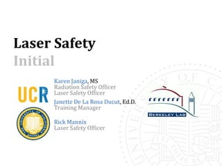 Laser Safety
Initial
     Karen Janiga, MS
     Radiation Safety Officer
     Laser Safety Officer
     Janette De La Rosa Ducut, Ed.D.
     Training Manager

     Rick Mannix
     Laser Safety Officer
 