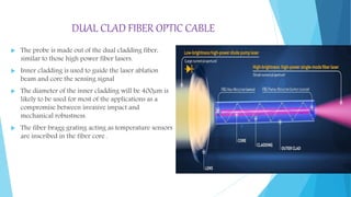 DUAL CLAD FIBER OPTIC CABLE
 The probe is made out of the dual cladding fiber,
similar to those high power fiber lasers.
 Inner cladding is used to guide the laser ablation
beam and core the sensing signal
 The diameter of the inner cladding will be 400µm is
likely to be used for most of the applications as a
compromise between invasive impact and
mechanical robustness.
 The fiber bragg grating acting as temperature sensors
are inscribed in the fiber core .
 