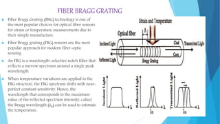 FIBER BRAGG GRATING
 Fiber Bragg Grating (FBG) technology is one of
the most popular choices for optical fiber sensors
for strain or temperature measurements due to
their simple manufacture.
 Fiber Bragg grating (FBG) sensors are the most
popular approach for modern fiber-optic
sensing.
 An FBG is a wavelength-selective notch filter that
reflects a narrow spectrum around a single peak
wavelength.
 When temperature variations are applied to the
FBG structure, the FBG spectrum shifts with near-
perfect constant sensitivity. Hence, the
wavelength that corresponds to the maximum
value of the reflected spectrum intensity, called
the Bragg wavelength (λB) can be used to estimate
the temperature.
 