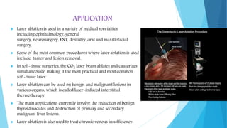 APPLICATION
 Laser ablation is used in a variety of medical specialties
including ophthalmology, general
surgery, neurosurgery, ENT, dentistry, oral and maxillofacial
surgery.
 Some of the most common procedures where laser ablation is used
include tumor and lesion removal.
 In soft-tissue surgeries, the CO2 laser beam ablates and cauterizes
simultaneously, making it the most practical and most common
soft-tissue laser.
 Laser ablation can be used on benign and malignant lesions in
various organs, which is called laser-induced interstitial
thermotherapy.
 The main applications currently involve the reduction of benign
thyroid nodules and destruction of primary and secondary
malignant liver lesions.
 Laser ablation is also used to treat chronic venous insufficiency.
 