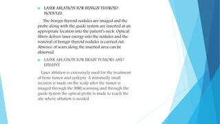  LASER ABLATION FOR BENIGN THYROID
NODULES
The benign thyroid nodules are imaged and the
probe along with the guide system are inserted at an
appropriate location into the patient’s neck. Optical
fibers deliver laser energy into the nodules and the
removal of benign thyroid nodules is carried out.
Absence of scars along the inserted area can be
observed.
 LASER ABLATION FOR BRAIN TUMORS AND
EPILEPSY
Laser ablation is extensively used for the treatment
of bone tumor and epilepsy. A minimally small
incision is made on the scalp after the tumor is
imaged through the MRI scanning and through the
guide system the optical probe is made to reach the
site where ablation is needed.
 
