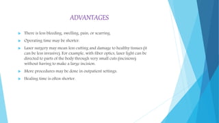 ADVANTAGES
 There is less bleeding, swelling, pain, or scarring.
 Operating time may be shorter.
 Laser surgery may mean less cutting and damage to healthy tissues (it
can be less invasive). For example, with fiber optics, laser light can be
directed to parts of the body through very small cuts (incisions)
without having to make a large incision.
 More procedures may be done in outpatient settings.
 Healing time is often shorter.
 