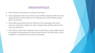 DISADVANTAGES
 Fewer doctors and nurses are trained to use lasers.
 Laser equipment costs a lot of money and is bulky compared with the usual
surgical tools used. But advances in technology are slowly helping reduce
their cost and size.
 Strict safety precautions must be followed in the operating room when
lasers are used. For example, the entire surgical team and the patient must
wear eye protection.
 The effects of some laser treatments may not last long, so they might need to
be repeated. And sometimes the laser cannot remove all of the tumor in one
treatment, so treatments may need to be repeated.
 