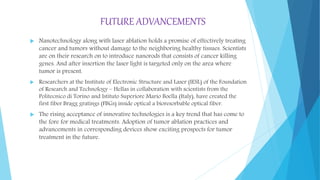 FUTURE ADVANCEMENTS
 Nanotechnology along with laser ablation holds a promise of effectively treating
cancer and tumors without damage to the neighboring healthy tissues. Scientists
are on their research on to introduce nanorods that consists of cancer killing
genes. And after insertion the laser light is targeted only on the area where
tumor is present.
 Researchers at the Institute of Electronic Structure and Laser (IESL) of the Foundation
of Research and Technology – Hellas in collaboration with scientists from the
Politecnico di Torino and Istituto Superiore Mario Boella (Italy), have created the
first fiber Bragg gratings (FBGs) inside optical a bioresorbable optical fiber.
 The rising acceptance of innovative technologies is a key trend that has come to
the fore for medical treatments. Adoption of tumor ablation practices and
advancements in corresponding devices show exciting prospects for tumor
treatment in the future.
 