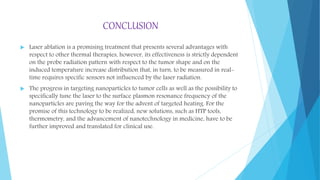 CONCLUSION
 Laser ablation is a promising treatment that presents several advantages with
respect to other thermal therapies, however, its effectiveness is strictly dependent
on the probe radiation pattern with respect to the tumor shape and on the
induced temperature increase distribution that, in turn, to be measured in real-
time requires specific sensors not influenced by the laser radiation.
 The progress in targeting nanoparticles to tumor cells as well as the possibility to
specifically tune the laser to the surface plasmon resonance frequency of the
nanoparticles are paving the way for the advent of targeted heating. For the
promise of this technology to be realized, new solutions, such as HTP tools,
thermometry, and the advancement of nanotechnology in medicine, have to be
further improved and translated for clinical use.
 