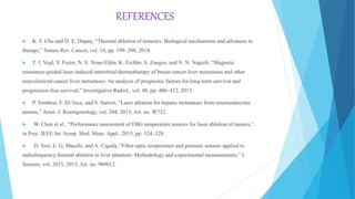 REFERENCES
 K. F. Chu and D. E. Dupuy, “Thermal ablation of tumours: Biological mechanisms and advances in
therapy,” Nature Rev. Cancer, vol. 14, pp. 199–208, 2014.
 T. J. Vogl, V. Freier, N. E. Nour-Eldin, K. Eichler, S. Zangos, and N. N. Naguib, “Magnetic
resonance-guided laser-induced interstitial thermotherapy of breast cancer liver metastases and other
noncolorectal cancer liver metastases: An analysis of prognostic factors for long-term survival and
progression-free survival,” Investigative Radiol., vol. 48, pp. 406–412, 2013.
 P. Tombesi, F. Di Vece, and S. Sartori, “Laser ablation for hepatic metastases from neuroendocrine
tumors,” Amer. J. Roentgenology, vol. 204, 2015, Art. no. W732.
 W. Chen et al., “Performance assessment of FBG temperature sensors for laser ablation of tumors,”
in Proc. IEEE Int. Symp. Med. Meas. Appl., 2015, pp. 324–328.
 D. Tosi, E. G. Macchi, and A. Cigada, “Fiber-optic temperature and pressure sensors applied to
radiofrequency thermal ablation in liver phantom: Methodology and experimental measurements,” J.
Sensors, vol. 2015, 2015, Art. no. 909012.
 