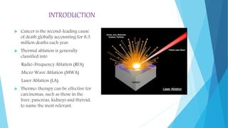 INTRODUCTION
 Cancer is the second-leading cause
of death globally accounting for 8.3
million deaths each year.
 Thermal ablation is generally
classified into
Radio-Frequency Ablation (RFA)
Micro Wave Ablation (MWA)
Laser Ablation (LA)
 Thermo-therapy can be effective for
carcinomas, such as those in the
liver, pancreas, kidneys and thyroid,
to name the most relevant.
 