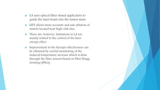  LA uses optical fiber-based applicators to
guide the laser beam into the tumor mass
 LITT allows more accurate and safe ablation of
tumors located near high-risk sites.
 There are, however, limitations in LA too,
mainly related to the control of the laser
energy effect.
 Improvement in the therapy effectiveness can
be obtained by careful monitoring of the
induced temperature increase which is done
through the fiber sensors based on Fiber Bragg
Gratings (FBGs).
 